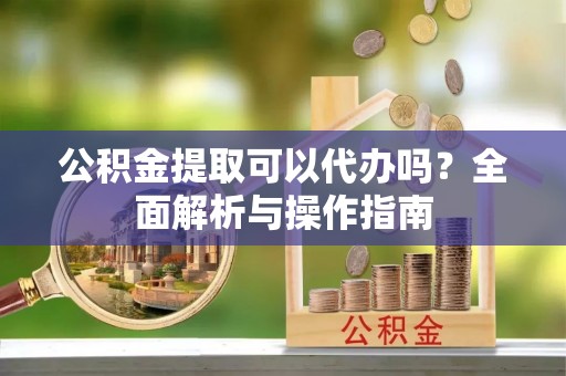 丽江公积金提取可以代办吗？全面解析与操作指南